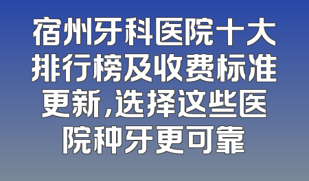 宿州牙科医院十大排行榜及收费标准更新，选择这些医院种牙更可靠
