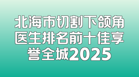 北海市切割下颌角医生排名前十佳享誉全城2025