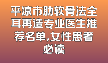 平凉市肋软骨法全耳再造专业医生推荐名单，女性患者必读