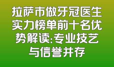 拉萨市做牙冠医生实力榜单前十名优势解读：专业技艺与信誉并存