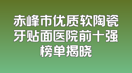 赤峰市优质软陶瓷牙贴面医院前十强榜单揭晓