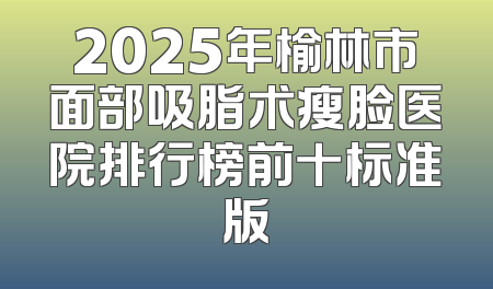 2025年榆林市面部吸脂术瘦脸医院排行榜前十标准版