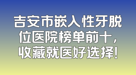 吉安市嵌入性牙脱位医院榜单前十，收藏就医好选择！