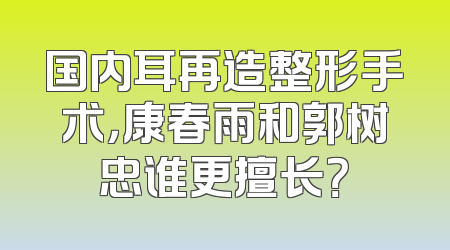 国内耳再造整形手术，康春雨和郭树忠谁更擅长？