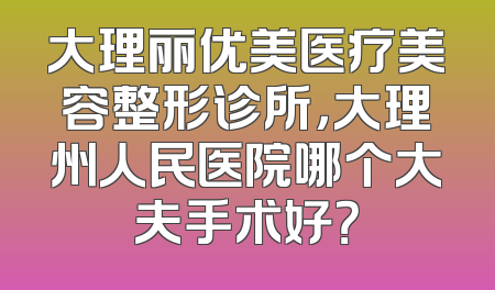 大理丽优美医疗美容整形诊所，大理州人民医院哪个大夫手术好？