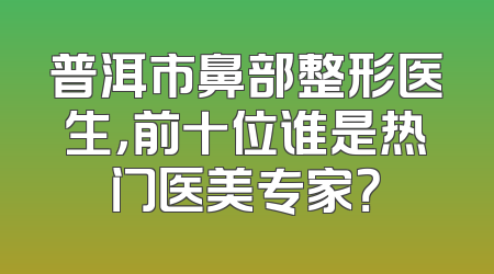 普洱市鼻部整形医生，前十位谁是热门医美专家？
