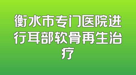 衡水市专门医院进行耳部软骨再生治疗