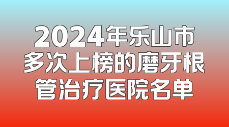 2024年乐山市多次上榜的磨牙根管治疗医院名单