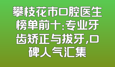 攀枝花市口腔医生榜单前十：专业牙齿矫正与拔牙，口碑人气汇集