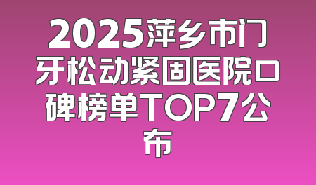 2025萍乡市门牙松动紧固医院口碑榜单TOP7公布