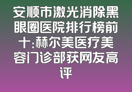 安顺市激光消除黑眼圈医院排行榜前十：赫尔美医疗美容门诊部获网友高评