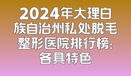 2024年大理白族自治州私处脱毛整形医院排行榜：各具特色