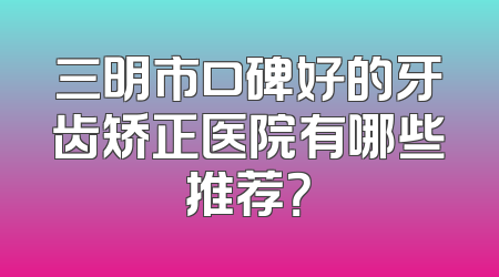 三明市口碑好的牙齿矫正医院有哪些推荐？