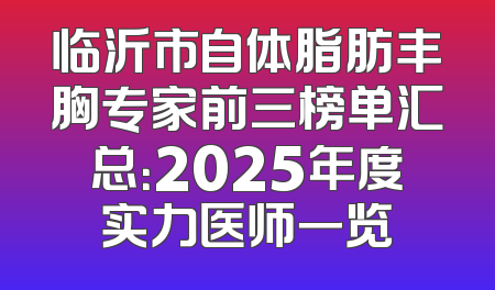 临沂市自体脂肪丰胸专家前三榜单汇总：2025年度实力医师一览