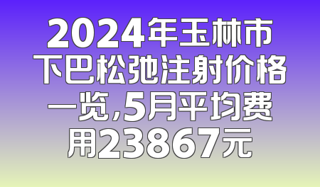 2024年玉林市下巴松弛注射价格一览，5月平均费用23867元