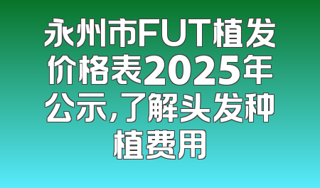 永州市FUT植发价格表2025年公示，了解头发种植费用