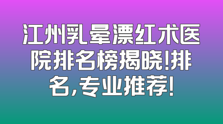 江州乳晕漂红术医院排名榜揭晓！排名，专业推荐！