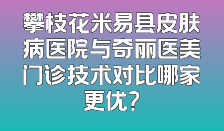 攀枝花米易县皮肤病医院与奇丽医美门诊技术对比哪家更优？