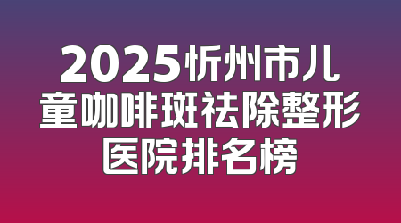 2025忻州市儿童咖啡斑祛除整形医院排名榜