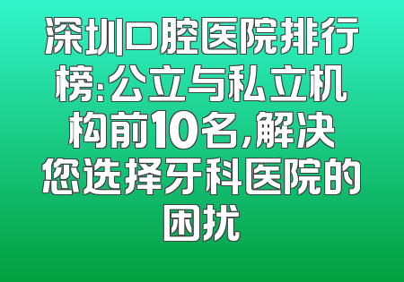 深圳口腔医院排行榜：公立与私立机构前10名，解决您选择牙科医院的困扰