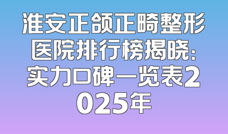 淮安正颌正畸整形医院排行榜揭晓：实力口碑一览表2025年