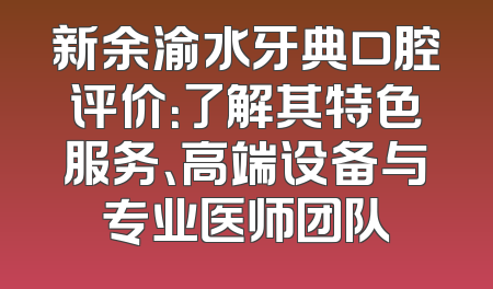新余渝水牙典口腔评价：了解其特色服务、高端设备与专业医师团队