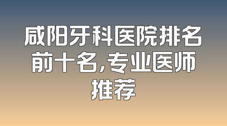 咸阳牙科医院排名前十名，专业医师推荐