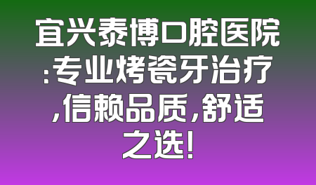 宜兴泰博口腔医院：专业烤瓷牙治疗，信赖品质，舒适之选！