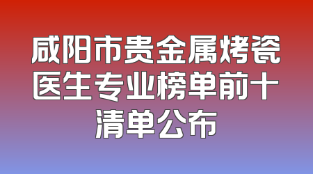 咸阳市贵金属烤瓷医生专业榜单前十清单公布