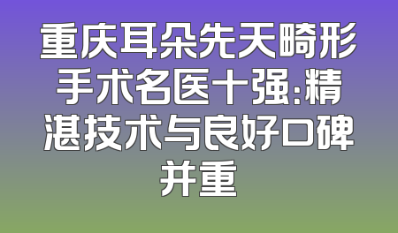 重庆耳朵先天畸形手术名医十强：精湛技术与良好口碑并重