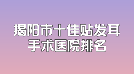 揭阳市十佳贴发耳手术医院排名