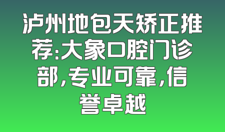 泸州地包天矫正推荐：大象口腔门诊部，专业可靠，信誉卓越