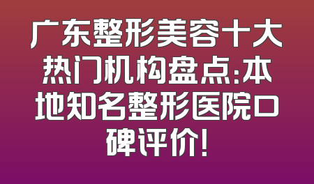 广东整形美容十大热门机构盘点：本地知名整形医院口碑评价！