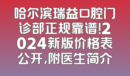 哈尔滨瑞益口腔门诊部正规靠谱！2024新版价格表公开，附医生简介