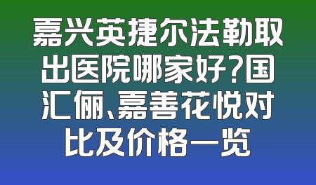 嘉兴英捷尔法勒取出医院哪家好？国汇俪、嘉善花悦对比及价格一览