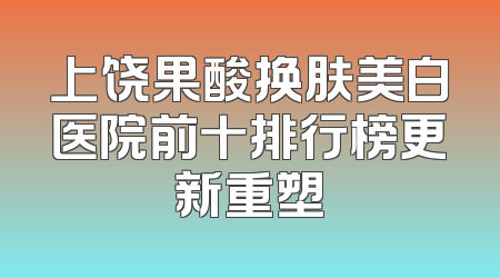 上饶果酸换肤美白医院前十排行榜更新重塑