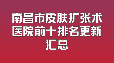 南昌市皮肤扩张术医院前十排名更新汇总