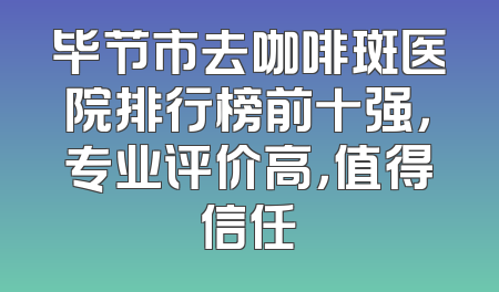 毕节市去咖啡斑医院排行榜前十强，专业评价高，值得信任
