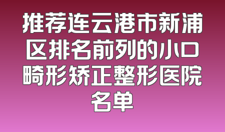 推荐连云港市新浦区排名前列的小口畸形矫正整形医院名单
