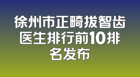 徐州市正畸拔智齿医生排行前10排名发布