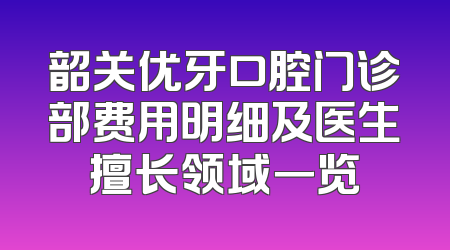 韶关优牙口腔门诊部费用明细及医生擅长领域一览
