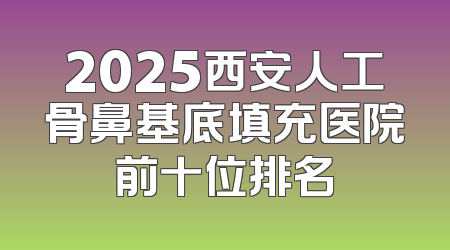2025西安人工骨鼻基底填充医院前十位排名
