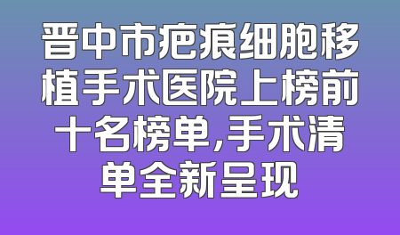 晋中市疤痕细胞移植手术医院上榜前十名榜单，手术清单全新呈现