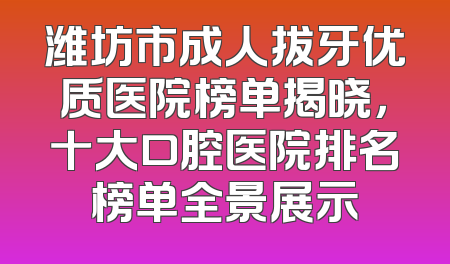 潍坊市成人拔牙优质医院榜单揭晓，十大口腔医院排名榜单全景展示