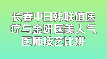 长春中日韩联谊医疗与金妍医美人气医师技艺比拼