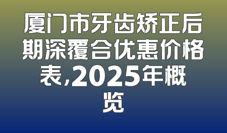 厦门市牙齿矫正后期深覆合优惠价格表，2025年概览
