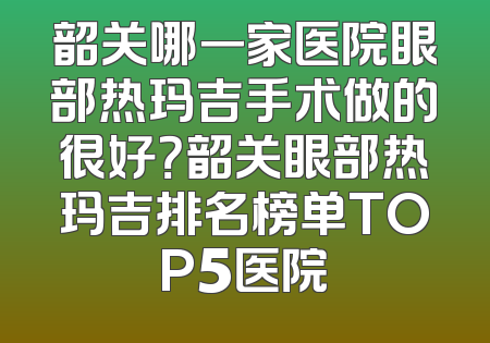 韶关哪一家医院眼部热玛吉手术做的很好？韶关眼部热玛吉排名榜单TOP5医院