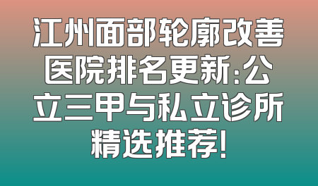 江州面部轮廓改善医院排名更新：公立三甲与私立诊所精选推荐！