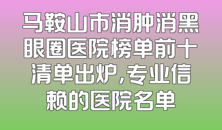 马鞍山市消肿消黑眼圈医院榜单前十清单出炉，专业信赖的医院名单