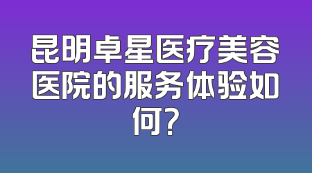 昆明卓星医疗美容医院的服务体验如何？